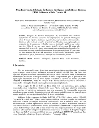 Uma Experiência de Solução de Business Intelligence com Software Livre na
                    UFBA Utilizando a Suíte Pentaho BI.


  Ana Cristina do Espírito Santo Melo, Gustavo Ramos, Mauricio Cesar Santos da Purificação e
                                        Vaninha Vieira
           Centro de Processamento de Dados – Universidade Federal da Bahia (UFBA)
           Av. Ademar de Barros, s/n - Campus de Ondina, 40170-110, Salvador–Bahia
                          {acesmelo, gustavo, mauricioc, vaninha}@ufba.br


        Resumo. Soluções de Business Intelligence (BI) possibilitam uma melhora
        significativa no processo decisório das organizações ao oferecer informações
        úteis, de modo rápido e facilitado, a partir dos próprios dados existentes nelas.
        Porém, o alto custo de soluções proprietárias dificulta a sua implantação em
        organizações de orçamento reduzido, como as instituições públicas de ensino
        superior. Além de ter um custo menor, soluções livres para BI ainda são
        customizáveis de acordo com os interesses de quem as estejam implantando. Este
        artigo descreve uma experiência de construção de uma solução de BI com o uso
        da suíte Pentaho BI na UFBA, mostrando as dificuldades encontradas, lições
        aprendidas, o que já foi realizado e a perspectiva de trabalhos futuros.

        Palavras chave. Business Intelligence, Software Livre, Data Warehouse,
        Pentaho.

1 Introdução

        BI é um termo genérico para descrever o aproveitamento dos recursos internos e externos da
organização para tomar melhores decisões de negócios (KIMBALL e ROSS, 2002). De forma mais
específica, BI pode ser definido como todo o processo de coleta e análise de dados, fazendo uso de
metodologias, processos e tecnologias diversas, de modo a disponibilizar, para os gestores de uma
organização, informações úteis de modo rápido e facilitado a respeito da mesma (PETRINI,
FREITAS e POZZEBON, 2006). As soluções de BI devem ser flexíveis para se adequarem às
necessidades e limitações de cada organização que as estejam implantando.
       Uma solução de BI em Software Livre (SL) pode ser customizada para qualquer
necessidade, pois o código fonte está acessível a todos. Não há custos para adquirir a ferramenta,
paga-se apenas por suporte ou treinamento, caso seja necessário. Em contrapartida, a curva de
aprendizagem pode ser maior do que com o uso de softwares proprietários, que, em geral, oferecem
suporte, ampla documentação e são mais fáceis de serem manipulados.
        O Centro de Processamento de Dados da UFBA (CPD-UFBA) criou o projeto UFBADB
(SALVADOR, ARAÚJO e VIEIRA) com o objetivo inicial de centralizar os dados dos estudantes,
professores e outros que estejam vinculados à universidade. Mas, a instituição ainda carece de
mecanismos que facilitem o processo de tomada de decisões e a geração de relatórios estatísticos.
Este cenário motivou o estabelecimento de uma parceria entre o CPD-UFBA e o Departamento de
Ciência da Computação (DCC-UFBA) para desenvolver uma proposta preliminar de solução de BI
utilizando software livre. Esta proposta preliminar, desenvolvida no contexto da disciplina "Tópicos
em Banco de Dados" no semestre 2009.2, tem sido ampliada pelo CPD-UFBA, através de duas
bolsas financiadas pelo projeto de ações Afirmativas - Permanecer UFBA.
 