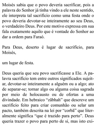 Moisés sabia que o povo deveria sacrificar, pois a
palavra do Senhor já tinha vindo a ele neste sentido,
ele interpreta tal sacrifício como uma festa onde o
povo deveria devotar-se inteiramente ao seu Deus,
o verdadeiro Deus. Por este motivo expressa em sua
fala exatamente aquilo que é vontade do Senhor ao
dar a ordem para Faraó.
Para Deus, deserto é lugar de sacrifício, para
Moisés,
um lugar de festa.
Deus queria que seu povo sacrificasse a Ele. A pa-
lavra sacrifício tem entre outros significados sujeit-
ar, devotar-se inteiramente a alguém ou a algo; ato
de separar-se; tornar algo ou alguma coisa sagrada
por meio de holocausto ou de ofertas a uma
divindade. Em hebraico “zãbhah” que descreve um
sacrifício feito para criar comunhão ou selar um
pacto, também descrita na lei por “corbã” que liter-
almente significa “que é trazido para perto”. Deus
queria trazer o povo para perto de si, mas isto exi-
 