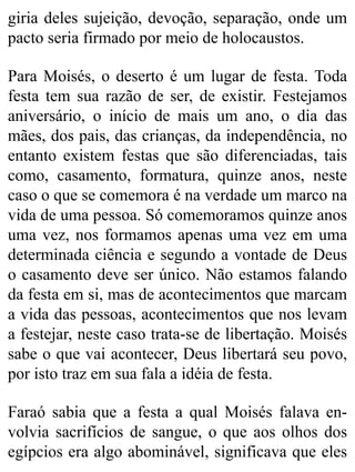 giria deles sujeição, devoção, separação, onde um
pacto seria firmado por meio de holocaustos.
Para Moisés, o deserto é um lugar de festa. Toda
festa tem sua razão de ser, de existir. Festejamos
aniversário, o início de mais um ano, o dia das
mães, dos pais, das crianças, da independência, no
entanto existem festas que são diferenciadas, tais
como, casamento, formatura, quinze anos, neste
caso o que se comemora é na verdade um marco na
vida de uma pessoa. Só comemoramos quinze anos
uma vez, nos formamos apenas uma vez em uma
determinada ciência e segundo a vontade de Deus
o casamento deve ser único. Não estamos falando
da festa em si, mas de acontecimentos que marcam
a vida das pessoas, acontecimentos que nos levam
a festejar, neste caso trata-se de libertação. Moisés
sabe o que vai acontecer, Deus libertará seu povo,
por isto traz em sua fala a idéia de festa.
Faraó sabia que a festa a qual Moisés falava en-
volvia sacrifícios de sangue, o que aos olhos dos
egípcios era algo abominável, significava que eles
 