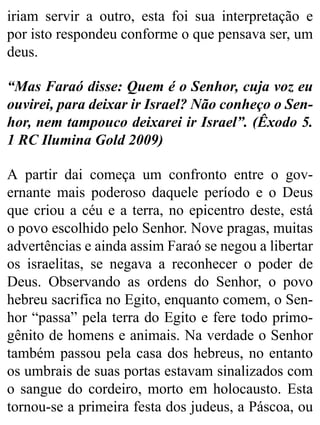 iriam servir a outro, esta foi sua interpretação e
por isto respondeu conforme o que pensava ser, um
deus.
“Mas Faraó disse: Quem é o Senhor, cuja voz eu
ouvirei, para deixar ir Israel? Não conheço o Sen-
hor, nem tampouco deixarei ir Israel”. (Êxodo 5.
1 RC Ilumina Gold 2009)
A partir dai começa um confronto entre o gov-
ernante mais poderoso daquele período e o Deus
que criou a céu e a terra, no epicentro deste, está
o povo escolhido pelo Senhor. Nove pragas, muitas
advertências e ainda assim Faraó se negou a libertar
os israelitas, se negava a reconhecer o poder de
Deus. Observando as ordens do Senhor, o povo
hebreu sacrifica no Egito, enquanto comem, o Sen-
hor “passa” pela terra do Egito e fere todo primo-
gênito de homens e animais. Na verdade o Senhor
também passou pela casa dos hebreus, no entanto
os umbrais de suas portas estavam sinalizados com
o sangue do cordeiro, morto em holocausto. Esta
tornou-se a primeira festa dos judeus, a Páscoa, ou
 