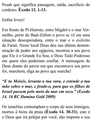 Pesah que significa passagem, saída, sacrifício do
cordeiro. Êxodo 12. 1-13.
Enfim livres!
Em frente de Pi-Hairote, entre Migdol e o mar Ver-
melho, perto de Baal-Zefom o povo se vê em uma
situação desesperadora, entre o mar e o exército
de Faraó. Neste local Deus deu sua última demon-
stração de poder aos egípcios, mostrou a seu povo
que Ele é o Grande Eu Sou, o Deus Todo Poderoso
em quem eles poderiam confiar. A mensagem de
Deus diante do pavor em que encontrava seu povo
foi, marchem, diga ao povo que marche!
“E tu Moisés, levanta a tua vara, e estende a tua
mão sobre o mar, e fende-o, para que os filhos de
Israel passem pelo meio do mar em seco.” (Exodo
14. 16 RC Ilumina Gold 2009)
Os israelitas contemplam o corpo de seus inimigos,
mortos à beira da praia (Êxodo 14. 30-31), este é
o Deus que irá pelejar por você, não importa o seu
 