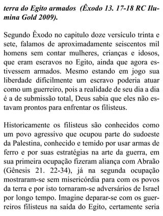 terra do Egito armados (Êxodo 13. 17-18 RC Ilu-
mina Gold 2009).
Segundo Êxodo no capitulo doze versículo trinta e
sete, falamos de aproximadamente seiscentos mil
homens sem contar mulheres, crianças e idosos,
que eram escravos no Egito, ainda que agora es-
tivessem armados. Mesmo estando em jogo sua
liberdade dificilmente um escravo poderia atuar
como um guerreiro, pois a realidade de seu dia a dia
é a de submissão total, Deus sabia que eles não es-
tavam prontos para enfrentar os filisteus.
Historicamente os filisteus são conhecidos como
um povo agressivo que ocupou parte do sudoeste
da Palestina, conhecido e temido por usar armas de
ferro e por suas estratégias na arte da guerra, em
sua primeira ocupação fizeram aliança com Abraão
(Gênesis 21. 22-34), já na segunda ocupação
mostraram-se sem misericórdia para com os povos
da terra e por isto tornaram-se adversários de Israel
por longo tempo. Imagine deparar-se com os guer-
reiros filisteus na saída do Egito, certamente seria
 
