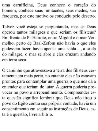 uma carnificina, Deus conhece o coração do
homem, conhece suas limitações, seus medos, sua
fraqueza, por este motivo os conduziu pelo deserto.
Talvez você esteja se perguntando, mas se Deus
operou tantos milagres o que seriam os filisteus?
Em frente de Pi-Hairote, entre Migdol e o mar Ver-
melho, perto de Baal-Zefom não havia o que eles
pudessem fazer, havia apenas uma saída…, a saída
do milagre, o mar se abre e eles cruzam andando
em terra seca.
O caminho que atravessava a terra dos filisteus cer-
tamente era mais perto, no entanto eles não estavam
prontos para contemplar uma guerra o que nos dá a
entender que teriam de lutar. A guerra poderia pro-
vocar no povo o arrependimento. Compreender es-
ta questão significa lembrar que Deus não tirou o
povo do Egito contra sua própria vontade, havia um
consentimento em seguir as instruções de Deus, es-
ta é a questão, livre arbítrio.
 
