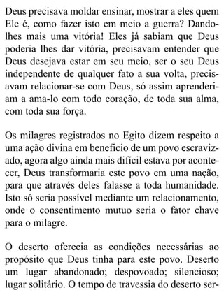 Deus precisava moldar ensinar, mostrar a eles quem
Ele é, como fazer isto em meio a guerra? Dando-
lhes mais uma vitória! Eles já sabiam que Deus
poderia lhes dar vitória, precisavam entender que
Deus desejava estar em seu meio, ser o seu Deus
independente de qualquer fato a sua volta, precis-
avam relacionar-se com Deus, só assim aprenderi-
am a ama-lo com todo coração, de toda sua alma,
com toda sua força.
Os milagres registrados no Egito dizem respeito a
uma ação divina em beneficio de um povo escraviz-
ado, agora algo ainda mais difícil estava por aconte-
cer, Deus transformaria este povo em uma nação,
para que através deles falasse a toda humanidade.
Isto só seria possível mediante um relacionamento,
onde o consentimento mutuo seria o fator chave
para o milagre.
O deserto oferecia as condições necessárias ao
propósito que Deus tinha para este povo. Deserto
um lugar abandonado; despovoado; silencioso;
lugar solitário. O tempo de travessia do deserto ser-
 
