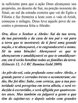 ia suficiente para que a ação Deus alcançasse seu
propósito, no deserto de Sur, na porção noroeste do
Sinai, ao sul da estrada costeira que vai do Egito a
Fílistia e faz fronteira a leste com o vale el-Arish,
começou o milagre, Deus leva aquele povo de en-
contro a promessa feita a Abraão.
Ora, disse o Senhor a Abrão: Sai da tua terra,
da tua parentela e da casa de teu pai e vai para
a terra que te mostrarei; de ti farei uma grande
nação, e te abençoarei, e te engrandecerei o nome.
Sê tu uma bênção! Abençoarei os que te
abençoarem e amaldiçoarei os que te amaldiçoar-
em; em ti serão benditas todas as famílias da terra.
(Gênesis 12. 1-3 RC Ilumina Gold 2009)
Ao pôr-do-sol, caiu profundo sono sobre Abrão, e
grande pavor e cerradas trevas o acometeram; en-
tão, lhe foi dito: Sabe, com certeza, que a tua pos-
teridade será peregrina em terra alheia, e será re-
duzida à escravidão, e será afligida por quatrocen-
tos anos. Mas também eu julgarei a gente a que
têm de sujeitar-se; e depois sairão com grandes
 