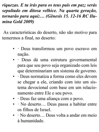 riquezas. E tu irás para os teus pais em paz; serás
sepultado em ditosa velhice. Na quarta geração,
tornarão para aqui;… (Gênesis 15. 12-16 RC Ilu-
mina Gold 2009)
As características do deserto, não são motivo para
temermos a final, no deserto:
• · Deus transformou um povo escravo em
nação.
• · Deus dá uma estrutura governamental
para que seu povo seja organizado com leis
que determinariam um sistema de governo.
• · Deus normatiza a forma como eles devem
se chegar a ele, criando com isto um sis-
tema devocional com base em um relacio-
namento entre Ele e seu povo.
• · Deus faz uma aliança com o povo.
• · No deserto… Deus passa a habitar entre
os filhos de Israel.
• · No deserto… Deus volta a andar em meio
à humanidade.
 