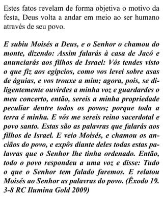 Estes fatos revelam de forma objetiva o motivo da
festa, Deus volta a andar em meio ao ser humano
através de seu povo.
E subiu Moisés a Deus, e o Senhor o chamou do
monte, dizendo: Assim falarás à casa de Jacó e
anunciarás aos filhos de Israel: Vós tendes visto
o que fiz aos egípcios, como vos levei sobre asas
de águias, e vos trouxe a mim; agora, pois, se di-
ligentemente ouvirdes a minha voz e guardardes o
meu concerto, então, sereis a minha propriedade
peculiar dentre todos os povos; porque toda a
terra é minha. E vós me sereis reino sacerdotal e
povo santo. Estas são as palavras que falarás aos
filhos de Israel. E veio Moisés, e chamou os an-
ciãos do povo, e expôs diante deles todas estas pa-
lavras que o Senhor lhe tinha ordenado. Então,
todo o povo respondeu a uma voz e disse: Tudo
o que o Senhor tem falado faremos. E relatou
Moisés ao Senhor as palavras do povo. (Êxodo 19.
3-8 RC Ilumina Gold 2009)
 