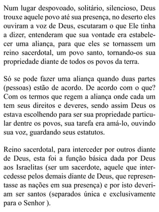 Num lugar despovoado, solitário, silencioso, Deus
trouxe aquele povo até sua presença, no deserto eles
ouviram a voz de Deus, escutaram o que Ele tinha
a dizer, entenderam que sua vontade era estabele-
cer uma aliança, para que eles se tornassem um
reino sacerdotal, um povo santo, tornando-os sua
propriedade diante de todos os povos da terra.
Só se pode fazer uma aliança quando duas partes
(pessoas) estão de acordo. De acordo com o que?
Com os termos que regem a aliança onde cada um
tem seus direitos e deveres, sendo assim Deus os
estava escolhendo para ser sua propriedade particu-
lar dentre os povos, sua tarefa era amá-lo, ouvindo
sua voz, guardando seus estatutos.
Reino sacerdotal, para interceder por outros diante
de Deus, esta foi a função básica dada por Deus
aos Israelitas (ser um sacerdote, aquele que inter-
cedesse pelos demais diante de Deus, que represen-
tasse as nações em sua presença) e por isto deveri-
am ser santos (separados única e exclusivamente
para o Senhor ).
 