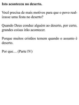 Isto aconteceu no deserto.
Você precisa de mais motivos para que o povo real-
izasse uma festa no deserto?
Quando Deus conduz alguém ao deserto, por certo,
grandes coisas irão acontecer.
Porque muitos cristãos temem quando o assunto é
deserto.
Por que… (Parte IV)
 