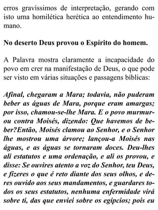 erros gravíssimos de interpretação, gerando com
isto uma homilética herética ao entendimento hu-
mano.
No deserto Deus provou o Espírito do homem.
A Palavra mostra claramente a incapacidade do
povo em crer na manifestação de Deus, o que pode
ser visto em várias situações e passagens bíblicas:
Afinal, chegaram a Mara; todavia, não puderam
beber as águas de Mara, porque eram amargas;
por isso, chamou-se-lhe Mara. E o povo murmur-
ou contra Moisés, dizendo: Que havemos de be-
ber?Então, Moisés clamou ao Senhor, e o Senhor
lhe mostrou uma árvore; lançou-a Moisés nas
águas, e as águas se tornaram doces. Deu-lhes
ali estatutos e uma ordenação, e ali os provou, e
disse: Se ouvires atento a voz do Senhor, teu Deus,
e fizeres o que é reto diante dos seus olhos, e de-
res ouvido aos seus mandamentos, e guardares to-
dos os seus estatutos, nenhuma enfermidade virá
sobre ti, das que enviei sobre os egípcios; pois eu
 