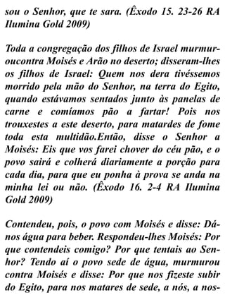 sou o Senhor, que te sara. (Êxodo 15. 23-26 RA
Ilumina Gold 2009)
Toda a congregação dos filhos de Israel murmur-
oucontra Moisés e Arão no deserto; disseram-lhes
os filhos de Israel: Quem nos dera tivéssemos
morrido pela mão do Senhor, na terra do Egito,
quando estávamos sentados junto às panelas de
carne e comíamos pão a fartar! Pois nos
trouxestes a este deserto, para matardes de fome
toda esta multidão.Então, disse o Senhor a
Moisés: Eis que vos farei chover do céu pão, e o
povo sairá e colherá diariamente a porção para
cada dia, para que eu ponha à prova se anda na
minha lei ou não. (Êxodo 16. 2-4 RA Ilumina
Gold 2009)
Contendeu, pois, o povo com Moisés e disse: Dá-
nos água para beber. Respondeu-lhes Moisés: Por
que contendeis comigo? Por que tentais ao Sen-
hor? Tendo aí o povo sede de água, murmurou
contra Moisés e disse: Por que nos fizeste subir
do Egito, para nos matares de sede, a nós, a nos-
 