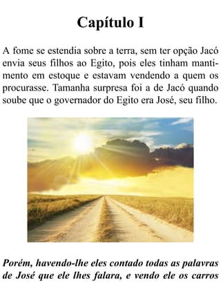 Capítulo I
A fome se estendia sobre a terra, sem ter opção Jacó
envia seus filhos ao Egito, pois eles tinham manti-
mento em estoque e estavam vendendo a quem os
procurasse. Tamanha surpresa foi a de Jacó quando
soube que o governador do Egito era José, seu filho.
Porém, havendo-lhe eles contado todas as palavras
de José que ele lhes falara, e vendo ele os carros
 