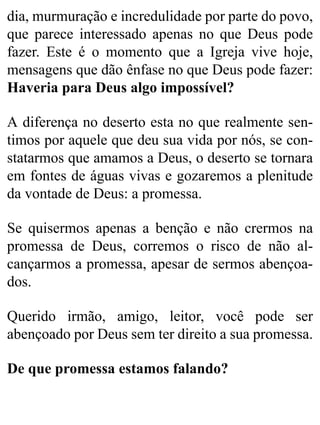 dia, murmuração e incredulidade por parte do povo,
que parece interessado apenas no que Deus pode
fazer. Este é o momento que a Igreja vive hoje,
mensagens que dão ênfase no que Deus pode fazer:
Haveria para Deus algo impossível?
A diferença no deserto esta no que realmente sen-
timos por aquele que deu sua vida por nós, se con-
statarmos que amamos a Deus, o deserto se tornara
em fontes de águas vivas e gozaremos a plenitude
da vontade de Deus: a promessa.
Se quisermos apenas a benção e não crermos na
promessa de Deus, corremos o risco de não al-
cançarmos a promessa, apesar de sermos abençoa-
dos.
Querido irmão, amigo, leitor, você pode ser
abençoado por Deus sem ter direito a sua promessa.
De que promessa estamos falando?
 