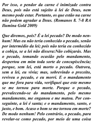 Por isso, o pendor da carne é inimizade contra
Deus, pois não está sujeito à lei de Deus, nem
mesmo pode estar. Portanto, os que estão na carne
não podem agradar a Deus. (Romanos 8. 7-8 RA
Ilumina Gold 2009)
Que diremos, pois? É a lei pecado? De modo nen-
hum! Mas eu não teria conhecido o pecado, senão
por intermédio da lei; pois não teria eu conhecido
a cobiça, se a lei não dissera:Não cobiçarás. Mas
o pecado, tomando ocasião pelo mandamento,
despertou em mim toda sorte de concupiscência;
porque, sem lei, está morto o pecado. Outrora,
sem a lei, eu vivia; mas, sobrevindo o preceito,
reviveu o pecado, e eu morri. E o mandamento
que me fora para vida, verifiquei que este mesmo
se me tornou para morte. Porque o pecado,
prevalecendo-se do mandamento, pelo mesmo
mandamento, me enganou e me matou. Por con-
seguinte, a lei é santa; e o mandamento, santo, e
justo, e bom. Acaso o bom se me tornou em morte?
De modo nenhum! Pelo contrário, o pecado, para
revelar-se como pecado, por meio de uma coisa
 