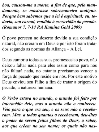 boa, causou-me a morte, a fim de que, pelo man-
damento, se mostrasse sobremaneira maligno.
Porque bem sabemos que a lei é espiritual; eu, to-
davia, sou carnal, vendido à escravidão do pecado.
(Romanos 7. 7-14 RA Ilumina Gold 2009)
O povo pereceu no deserto devido a sua condição
natural, não creram em Deus e por isto foram trata-
dos segundo as normas da Aliança – A Lei.
Deus cumpriu todas as suas promessas ao povo, não
deixou faltar nada para eles assim como para nós
não faltará nada, no entanto precisamos vencer a
força do pecado que reside em nós. Por este motivo
Deus enviou seu Filho a fim de tratar a origem do
pecado; a natureza humana.
O Verbo estava no mundo, o mundo foi feito por
intermédio dele, mas o mundo não o conheceu.
Veio para o que era seu, e os seus não o recebe-
ram. Mas, a todos quantos o receberam, deu-lhes
o poder de serem feitos filhos de Deus, a saber,
aos que crêem no seu nome; os quais não nas-
 