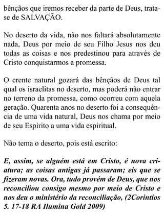 bênçãos que iremos receber da parte de Deus, trata-
se de SALVAÇÃO.
No deserto da vida, não nos faltará absolutamente
nada, Deus por meio de seu Filho Jesus nos deu
todas as coisas e nos predestinou para através de
Cristo conquistarmos a promessa.
O crente natural gozará das bênçãos de Deus tal
qual os israelitas no deserto, mas poderá não entrar
no terreno da promessa, como ocorreu com aquela
geração. Quarenta anos no deserto foi a consequên-
cia de uma vida natural, Deus nos chama por meio
de seu Espírito a uma vida espiritual.
Não tema o deserto, pois está escrito:
E, assim, se alguém está em Cristo, é nova cri-
atura; as coisas antigas já passaram; eis que se
fizeram novas. Ora, tudo provém de Deus, que nos
reconciliou consigo mesmo por meio de Cristo e
nos deu o ministério da reconciliação, (2Corintios
5. 17-18 RA Ilumina Gold 2009)
 