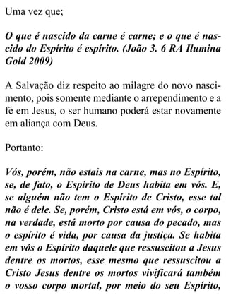 Uma vez que;
O que é nascido da carne é carne; e o que é nas-
cido do Espírito é espírito. (João 3. 6 RA Ilumina
Gold 2009)
A Salvação diz respeito ao milagre do novo nasci-
mento, pois somente mediante o arrependimento e a
fé em Jesus, o ser humano poderá estar novamente
em aliança com Deus.
Portanto:
Vós, porém, não estais na carne, mas no Espírito,
se, de fato, o Espírito de Deus habita em vós. E,
se alguém não tem o Espírito de Cristo, esse tal
não é dele. Se, porém, Cristo está em vós, o corpo,
na verdade, está morto por causa do pecado, mas
o espírito é vida, por causa da justiça. Se habita
em vós o Espírito daquele que ressuscitou a Jesus
dentre os mortos, esse mesmo que ressuscitou a
Cristo Jesus dentre os mortos vivificará também
o vosso corpo mortal, por meio do seu Espírito,
 