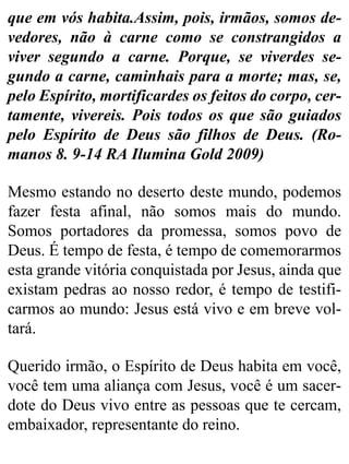 que em vós habita.Assim, pois, irmãos, somos de-
vedores, não à carne como se constrangidos a
viver segundo a carne. Porque, se viverdes se-
gundo a carne, caminhais para a morte; mas, se,
pelo Espírito, mortificardes os feitos do corpo, cer-
tamente, vivereis. Pois todos os que são guiados
pelo Espírito de Deus são filhos de Deus. (Ro-
manos 8. 9-14 RA Ilumina Gold 2009)
Mesmo estando no deserto deste mundo, podemos
fazer festa afinal, não somos mais do mundo.
Somos portadores da promessa, somos povo de
Deus. É tempo de festa, é tempo de comemorarmos
esta grande vitória conquistada por Jesus, ainda que
existam pedras ao nosso redor, é tempo de testifi-
carmos ao mundo: Jesus está vivo e em breve vol-
tará.
Querido irmão, o Espírito de Deus habita em você,
você tem uma aliança com Jesus, você é um sacer-
dote do Deus vivo entre as pessoas que te cercam,
embaixador, representante do reino.
 