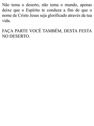 Não tema o deserto, não tema o mundo, apenas
deixe que o Espírito te conduza a fim de que o
nome de Cristo Jesus seja glorificado através da tua
vida.
FAÇA PARTE VOCÊ TAMBÉM, DESTA FESTA
NO DESERTO.
 