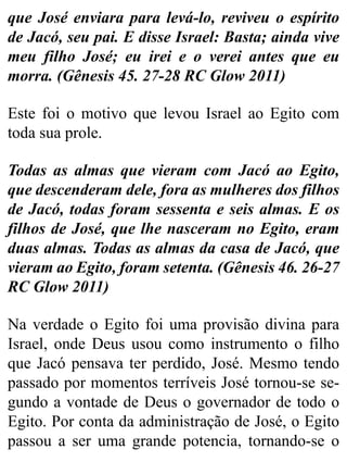 que José enviara para levá-lo, reviveu o espírito
de Jacó, seu pai. E disse Israel: Basta; ainda vive
meu filho José; eu irei e o verei antes que eu
morra. (Gênesis 45. 27-28 RC Glow 2011)
Este foi o motivo que levou Israel ao Egito com
toda sua prole.
Todas as almas que vieram com Jacó ao Egito,
que descenderam dele, fora as mulheres dos filhos
de Jacó, todas foram sessenta e seis almas. E os
filhos de José, que lhe nasceram no Egito, eram
duas almas. Todas as almas da casa de Jacó, que
vieram ao Egito, foram setenta. (Gênesis 46. 26-27
RC Glow 2011)
Na verdade o Egito foi uma provisão divina para
Israel, onde Deus usou como instrumento o filho
que Jacó pensava ter perdido, José. Mesmo tendo
passado por momentos terríveis José tornou-se se-
gundo a vontade de Deus o governador de todo o
Egito. Por conta da administração de José, o Egito
passou a ser uma grande potencia, tornando-se o
 