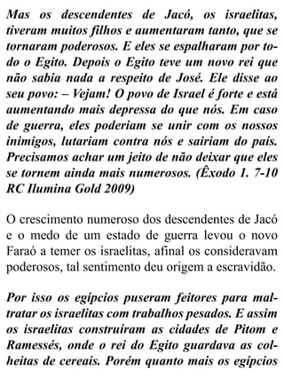 Mas os descendentes de Jacó, os israelitas,
tiveram muitos filhos e aumentaram tanto, que se
tornaram poderosos. E eles se espalharam por to-
do o Egito. Depois o Egito teve um novo rei que
não sabia nada a respeito de José. Ele disse ao
seu povo: – Vejam! O povo de Israel é forte e está
aumentando mais depressa do que nós. Em caso
de guerra, eles poderiam se unir com os nossos
inimigos, lutariam contra nós e sairiam do país.
Precisamos achar um jeito de não deixar que eles
se tornem ainda mais numerosos. (Êxodo 1. 7-10
RC Ilumina Gold 2009)
O crescimento numeroso dos descendentes de Jacó
e o medo de um estado de guerra levou o novo
Faraó a temer os israelitas, afinal os consideravam
poderosos, tal sentimento deu origem a escravidão.
Por isso os egípcios puseram feitores para mal-
tratar os israelitas com trabalhos pesados. E assim
os israelitas construíram as cidades de Pitom e
Ramessés, onde o rei do Egito guardava as col-
heitas de cereais. Porém quanto mais os egípcios
 