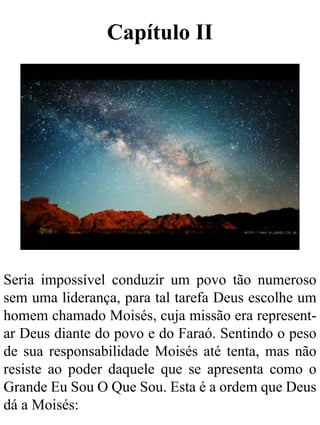 Capítulo II
Seria impossível conduzir um povo tão numeroso
sem uma liderança, para tal tarefa Deus escolhe um
homem chamado Moisés, cuja missão era represent-
ar Deus diante do povo e do Faraó. Sentindo o peso
de sua responsabilidade Moisés até tenta, mas não
resiste ao poder daquele que se apresenta como o
Grande Eu Sou O Que Sou. Esta é a ordem que Deus
dá a Moisés:
 