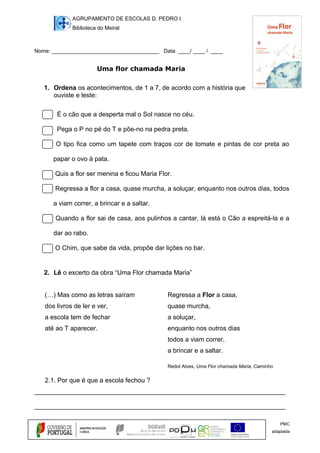 AGRUPAMENTO DE ESCOLAS D. PEDRO I
Biblioteca do Meiral
Nome: ____________________________________ Data: ____/ ____ / ____
Uma flor chamada Maria
1. Ordena os acontecimentos, de 1 a 7, de acordo com a história que
ouviste e leste:
É o cão que a desperta mal o Sol nasce no céu.
Pega o P no pé do T e põe-no na pedra preta.
O tipo fica como um tapete com traços cor de tomate e pintas de cor preta ao
papar o ovo à pata.
Quis a flor ser menina e ficou Maria Flor.
Regressa a flor a casa, quase murcha, a soluçar, enquanto nos outros dias, todos
a viam correr, a brincar e a saltar.
Quando a flor sai de casa, aos pulinhos a cantar, lá está o Cão a espreitá-la e a
dar ao rabo.
O Chim, que sabe da vida, propõe dar lições no bar.
2. Lê o excerto da obra “Uma Flor chamada Maria”
(…) Mas como as letras saíram Regressa a Flor a casa,
dos livros de ler e ver, quase murcha,
a escola tem de fechar a soluçar,
até ao T aparecer. enquanto nos outros dias
todos a viam correr,
a brincar e a saltar.
Redol Alves, Uma Flor chamada Maria, Caminho
2.1. Por que é que a escola fechou ?
______________________________________________________________________
______________________________________________________________________
PMC
adaptada
 