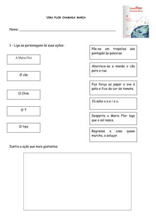 UMA

FLOR CHAMADA MARIA

Nome: _______________________________________________________

1 - Liga as personagens às suas ações:

Põe-se em tropelias
pontapés às palavras.

aos

A Maria Flor

O cão

Aborrece-se e manda o cão
para a rua.

Faz força ao papar o ovo à
pata e fica da cor do tomate.
O Chim
Já sabe o a e i o u.
OT
Desperta a Maria Flor logo
que o sol nasce.
O tipo
Regressa a casa
murcha, a soluçar.
Iustra a ação que mais gostastes.

quase

 