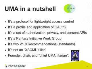 16
UMA in a nutshell
■  It’s a protocol for lightweight access control
■  It’s a profile and application of OAuth2
■  It’s a set of authorization, privacy, and consent APIs
■  It’s a Kantara Initiative Work Group
■  It’s two V1.0 Recommendations (standards)
■  It’s not an “XACML killer”
■  Founder, chair, and “chief UMAnitarian”:
 