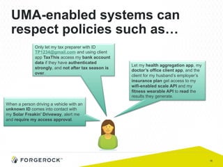 18
UMA-enabled systems can
respect policies such as…
Only let my tax preparer with ID
TP1234@gmail.com and using client
app TaxThis access my bank account
data if they have authenticated
strongly, and not after tax season is
over.
Let my health aggregation app, my
doctor’s office client app, and the
client for my husband’s employer’s
insurance plan get access to my
wifi-enabled scale API and my
fitness wearable API to read the
results they generate.
When a person driving a vehicle with an
unknown ID comes into contact with
my Solar Freakin’ Driveway, alert me
and require my access approval.
 