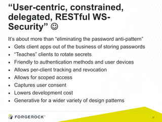 37
“User-centric, constrained,
delegated, RESTful WS-
Security” J
It’s about more than “eliminating the password anti-pattern”
■  Gets client apps out of the business of storing passwords
■  “Teaches” clients to rotate secrets
■  Friendly to authentication methods and user devices
■  Allows per-client tracking and revocation
■  Allows for scoped access
■  Captures user consent
■  Lowers development cost
■  Generative for a wider variety of design patterns
 