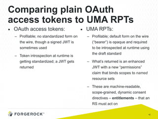 42
Comparing plain OAuth
access tokens to UMA RPTs
■  OAuth access tokens:
–  Profilable; no standardized form on
the wire, though a signed JWT is
sometimes used
–  Token introspection at runtime is
getting standardized; a JWT gets
returned
■  UMA RPTs:
–  Profilable; default form on the wire
(“bearer”) is opaque and required
to be introspected at runtime using
the draft standard
–  What’s returned is an enhanced
JWT with a new “permissions”
claim that binds scopes to named
resource sets
–  These are machine-readable,
scope-grained, dynamic consent
directives – entitlements – that an
RS must act on
 