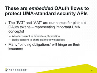 45
These are embedded OAuth flows to
protect UMA-standard security APIs
■  The “PAT” and “AAT” are our names for plain old
OAuth tokens – representing important UMA
concepts!
–  Alice’s consent to federate authorization
–  Bob’s consent to share claims to win access
■  Many “binding obligations” will hinge on their
issuance
 