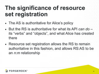 46
The significance of resource
set registration
■  The AS is authoritative for Alice’s policy
■  But the RS is authoritative for what its API can do –
its “verbs” and “objects”, and what Alice has created
there
■  Resource set registration allows the RS to remain
authoritative in this fashion, and allows RS:AS to be
an n:m relationship
 