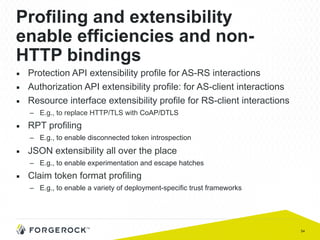 54
Profiling and extensibility
enable efficiencies and non-
HTTP bindings
■  Protection API extensibility profile for AS-RS interactions
■  Authorization API extensibility profile: for AS-client interactions
■  Resource interface extensibility profile for RS-client interactions
–  E.g., to replace HTTP/TLS with CoAP/DTLS
■  RPT profiling
–  E.g., to enable disconnected token introspection
■  JSON extensibility all over the place
–  E.g., to enable experimentation and escape hatches
■  Claim token format profiling
–  E.g., to enable a variety of deployment-specific trust frameworks
 
