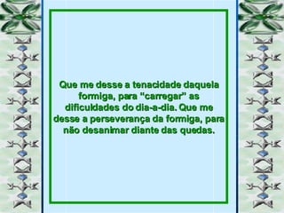 Que me desse a tenacidade daquela formiga, para “carregar” as dificuldades do dia-a-dia. Que me desse a perseverança da formiga, para não desanimar diante das quedas. 