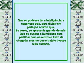 Que eu pudesse ter a inteligência, a esperteza dela, para dividir em pedaços o fardo que,  às vezes, se apresenta grande demais. Que eu tivesse a humildade para partilhar com os outros o êxito da chegada, mesmo que o trajeto tivesse sido solitário. 