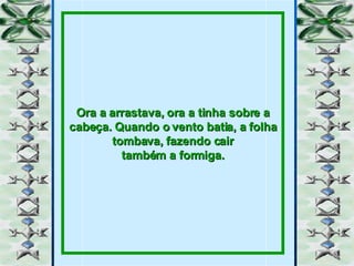 Ora a arrastava, ora a tinha sobre a cabeça. Quando o vento batia, a folha tombava, fazendo cair também a formiga. 
