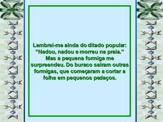 Lembrei-me ainda do ditado popular: “Nadou, nadou e morreu na praia.” Mas a pequena formiga me surpreendeu. Do buraco saíram outras formigas, que começaram a cortar a folha em pequenos pedaços. 