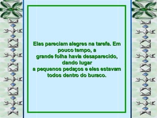 Elas pareciam alegres na tarefa. Em pouco tempo, a grande folha havia desaparecido, dando lugar a pequenos pedaços e eles estavam todos dentro do buraco. 