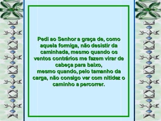 Pedi ao Senhor a graça de, como aquela formiga, não desistir da caminhada, mesmo quando os ventos contrários me fazem virar de cabeça para baixo, mesmo quando, pelo tamanho da carga, não consigo ver com nitidez o caminho a percorrer. 