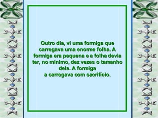 Outro dia, vi uma formiga que carregava uma enorme folha. A formiga era pequena e a folha devia ter, no mínimo, dez vezes o tamanho dela. A formiga a carregava com sacrifício. 