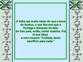 A folha era muito maior do que a boca do buraco, o que fez com que a formiga a deixasse do lado de fora para, então, entrar sozinha. Foi aí que disse  a mim mesmo: “Coitada, tanto sacrifício para nada.” 