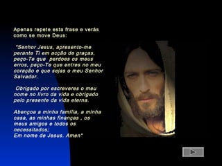 Apenas repete esta frase e verás
como se move Deus:
"Senhor Jesus, apresento-me
perante Ti em acção de graças,
peço-Te que perdoes os meus
erros, peço-Te que entres no meu
coração e que sejas o meu Senhor
Salvador.
Obrigado por escreveres o meu
nome no livro da vida e obrigado
pelo presente da vida eterna.
Abençoa a minha família, a minha
casa, as minhas finanças , os
meus amigos e todos os
necessitados;
Em nome de Jesus. Amen“
 
