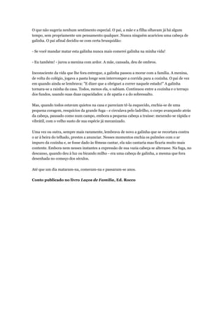 O que não sugeria nenhum sentimento especial. O pai, a mãe e a filha olhavam já há algum
tempo, sem propriamente um pensamento qualquer. Nunca ninguém acariciou uma cabeça de
galinha. O pai afinal decidiu-se com certa brusquidão:
- Se você mandar matar esta galinha nunca mais comerei galinha na minha vida!
- Eu também! - jurou a menina com ardor. A mãe, cansada, deu de ombros.
Inconsciente da vida que lhe fora entregue, a galinha passou a morar com a família. A menina,
de volta do colégio, jogava a pasta longe sem interromper a corrida para a cozinha. O pai de vez
em quando ainda se lembrava: "E dizer que a obriguei a correr naquele estado!" A galinha
tornara-se a rainha da casa. Todos, menos ela, o sabiam. Continuou entre a cozinha e o terraço
dos fundos, usando suas duas capacidades: a de apatia e a do sobressalto.
Mas, quando todos estavam quietos na casa e pareciam tê-la esquecido, enchia-se de uma
pequena coragem, resquícios da grande fuga - e circulava pelo ladrilho, o corpo avançando atrás
da cabeça, pausado como num campo, embora a pequena cabeça a traísse: mexendo-se rápida e
vibrátil, com o velho susto de sua espécie já mecanizado.
Uma vez ou outra, sempre mais raramente, lembrava de novo a galinha que se recortara contra
o ar à beira do telhado, prestes a anunciar. Nesses momentos enchia os pulmões com o ar
impuro da cozinha e, se fosse dado às fêmeas cantar, ela não cantaria mas ficaria muito mais
contente. Embora nem nesses instantes a expressão de sua vazia cabeça se alterasse. Na fuga, no
descanso, quando deu à luz ou bicando milho - era uma cabeça de galinha, a mesma que fora
desenhada no começo dos séculos.
Até que um dia mataram-na, comeram-na e passaram-se anos.
Conto publicado no livro Laços de Família, Ed. Rocco
 