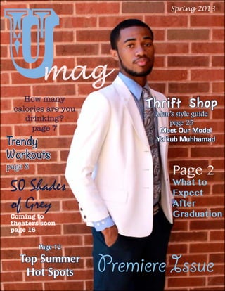 umag
Thrift Shop
Men’s style guide
page 25
Spring 2013
Premiere Issue
How many
calories are you
drinking?
page 7
Page 2
What to
Expect
After
Graduation
50 Shades 
of Grey 
Coming to
theaters soon
page 16
Page 12
Top Summer
Hot Spots
Trendy
Workouts
page 8
Meet Our Model
Ya’kub Muhhamad
 