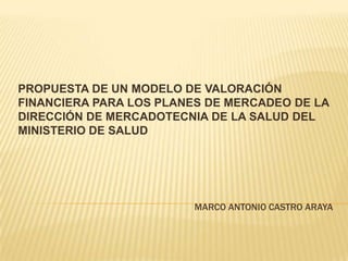 PROPUESTA DE UN MODELO DE VALORACIÓN
FINANCIERA PARA LOS PLANES DE MERCADEO DE LA
DIRECCIÓN DE MERCADOTECNIA DE LA SALUD DEL
MINISTERIO DE SALUD

MARCO ANTONIO CASTRO ARAYA

 