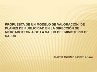 PROPUESTA DE UN MODELO DE VALORACIÓN DE
PLANES DE PUBLICIDAD EN LA DIRECCIÓN DE
MERCADOTECNIA DE LA SALUD DEL MINISTERIO DE
SALUD

MARCO ANTONIO CASTRO ARAYA

 
