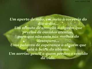 Um aperto de mão, em meio à correria do dia-a-dia... Um minuto de atenção a alguém que precisa de ouvidos atentos,  para que não caia nas malhas do desespero... Uma palavra de esperança a alguém que está à beira do abismo. Um sorriso gentil a quem perdeu o sentido da vida. 