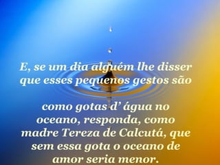 E, se um dia alguém lhe disser que esses pequenos gestos são  como gotas d’ água no oceano, responda, como madre Tereza de Calcutá, que sem essa gota o oceano de amor seria menor. 